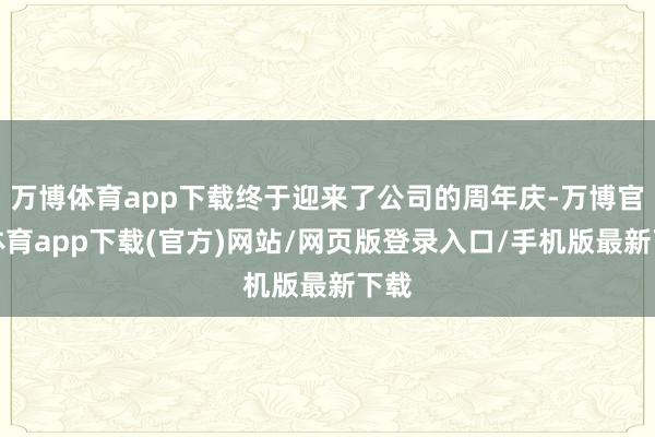 万博体育app下载终于迎来了公司的周年庆-万博官方体育app下载(官方)网站/网页版登录入口/手机版最新下载