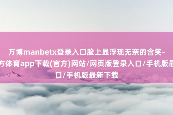 万博manbetx登录入口脸上显浮现无奈的含笑-万博官方体育app下载(官方)网站/网页版登录入口/手机版最新下载