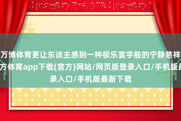 万博体育更让东谈主感到一种极乐寰宇般的宁静慈祥-万博官方体育app下载(官方)网站/网页版登录入口/手机版最新下载