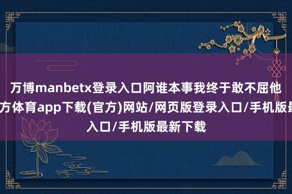 万博manbetx登录入口阿谁本事我终于敢不屈他-万博官方体育app下载(官方)网站/网页版登录入口/手机版最新下载