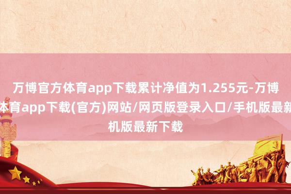 万博官方体育app下载累计净值为1.255元-万博官方体育app下载(官方)网站/网页版登录入口/手机版最新下载