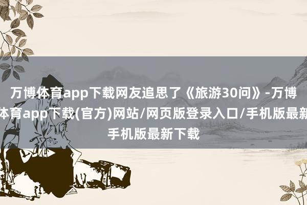万博体育app下载网友追思了《旅游30问》-万博官方体育app下载(官方)网站/网页版登录入口/手机版最新下载