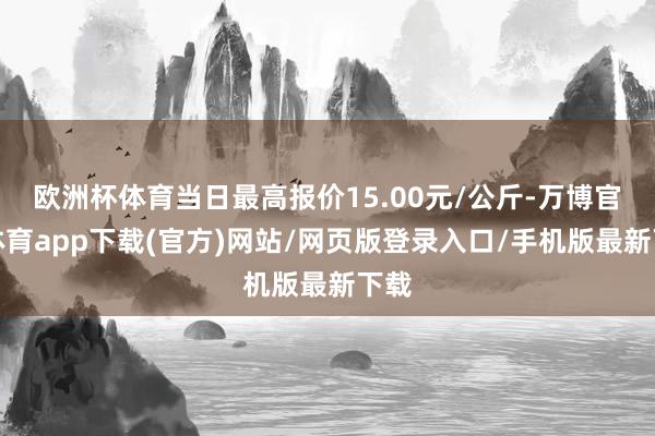 欧洲杯体育当日最高报价15.00元/公斤-万博官方体育app下载(官方)网站/网页版登录入口/手机版最新下载