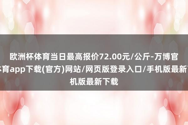 欧洲杯体育当日最高报价72.00元/公斤-万博官方体育app下载(官方)网站/网页版登录入口/手机版最新下载