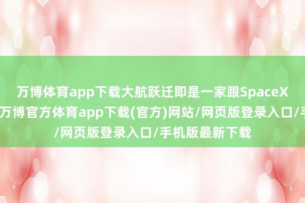 万博体育app下载大航跃迁即是一家跟SpaceX差未几的企业-万博官方体育app下载(官方)网站/网页版登录入口/手机版最新下载