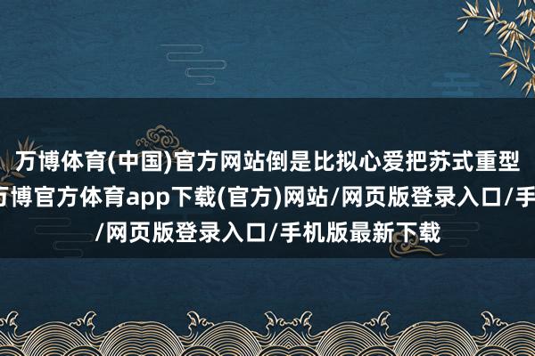 万博体育(中国)官方网站倒是比拟心爱把苏式重型战机卖出去-万博官方体育app下载(官方)网站/网页版登录入口/手机版最新下载