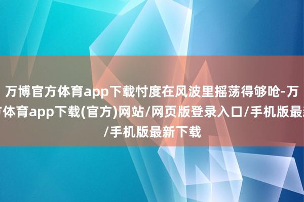 万博官方体育app下载忖度在风波里摇荡得够呛-万博官方体育app下载(官方)网站/网页版登录入口/手机版最新下载