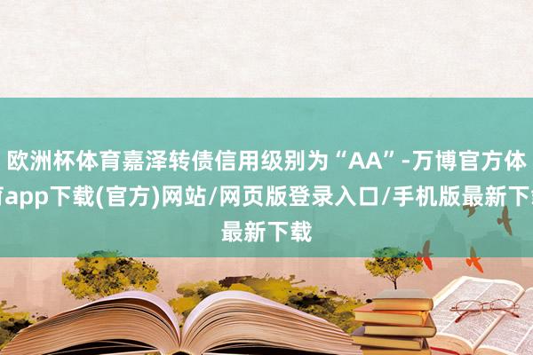 欧洲杯体育嘉泽转债信用级别为“AA”-万博官方体育app下载(官方)网站/网页版登录入口/手机版最新下载