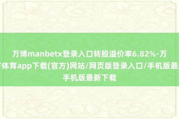 万博manbetx登录入口转股溢价率6.82%-万博官方体育app下载(官方)网站/网页版登录入口/手机版最新下载