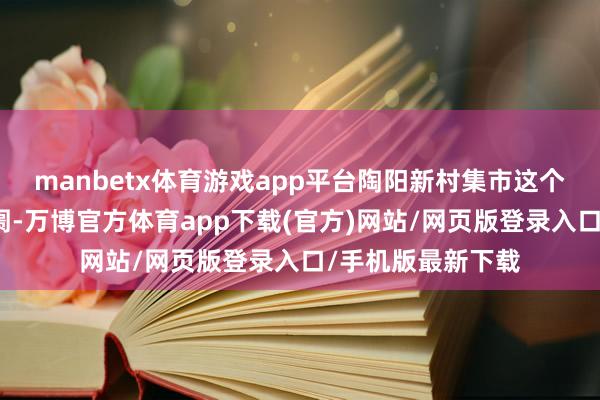 manbetx体育游戏app平台陶阳新村集市这个传奇中的矿藏阛阓-万博官方体育app下载(官方)网站/网页版登录入口/手机版最新下载