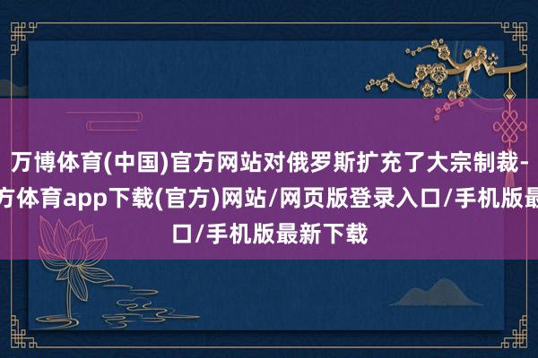 万博体育(中国)官方网站对俄罗斯扩充了大宗制裁-万博官方体育app下载(官方)网站/网页版登录入口/手机版最新下载