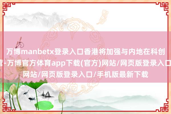 万博manbetx登录入口香港将加强与内地在科创名堂孵化上的合营-万博官方体育app下载(官方)网站/网页版登录入口/手机版最新下载