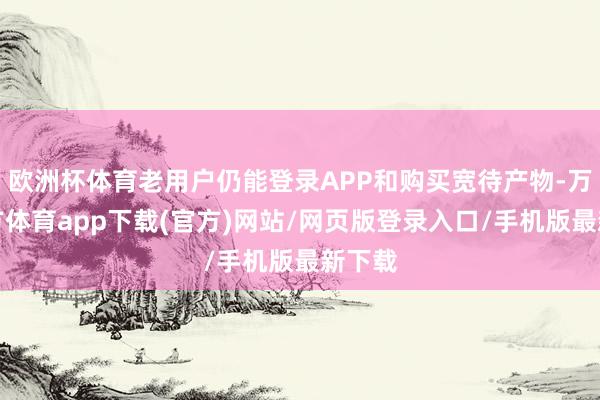 欧洲杯体育老用户仍能登录APP和购买宽待产物-万博官方体育app下载(官方)网站/网页版登录入口/手机版最新下载