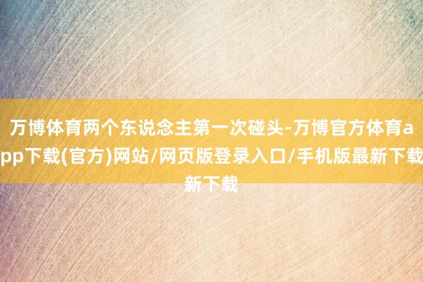 万博体育两个东说念主第一次碰头-万博官方体育app下载(官方)网站/网页版登录入口/手机版最新下载