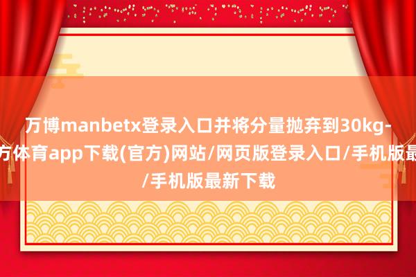 万博manbetx登录入口并将分量抛弃到30kg-万博官方体育app下载(官方)网站/网页版登录入口/手机版最新下载
