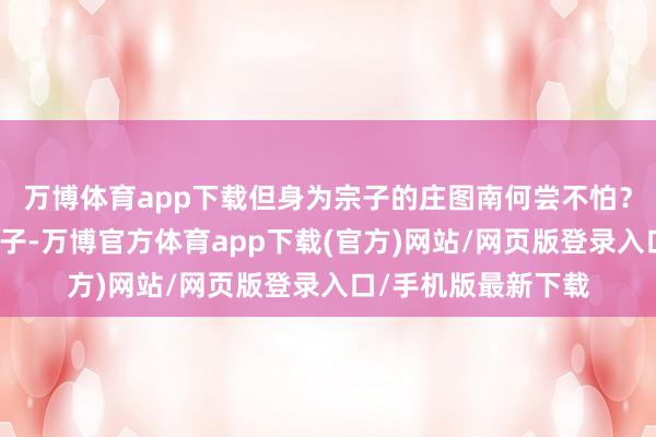 万博体育app下载但身为宗子的庄图南何尝不怕？仅仅庄图南身为宗子-万博官方体育app下载(官方)网站/网页版登录入口/手机版最新下载
