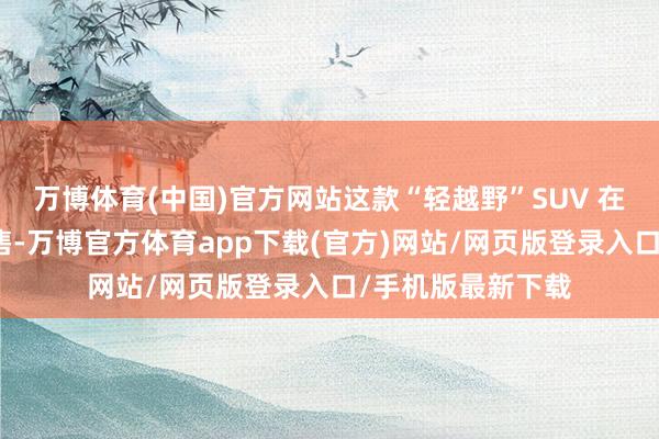 万博体育(中国)官方网站这款“轻越野”SUV 在广州车伸开启预售-万博官方体育app下载(官方)网站/网页版登录入口/手机版最新下载