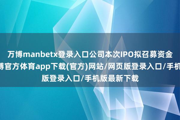 万博manbetx登录入口公司本次IPO拟召募资金15亿元-万博官方体育app下载(官方)网站/网页版登录入口/手机版最新下载