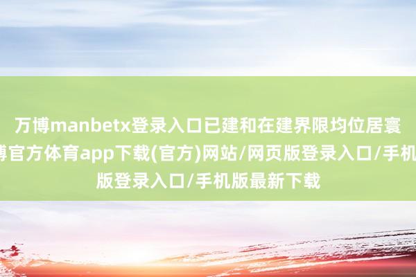 万博manbetx登录入口已建和在建界限均位居寰宇第一-万博官方体育app下载(官方)网站/网页版登录入口/手机版最新下载