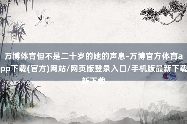 万博体育但不是二十岁的她的声息-万博官方体育app下载(官方)网站/网页版登录入口/手机版最新下载