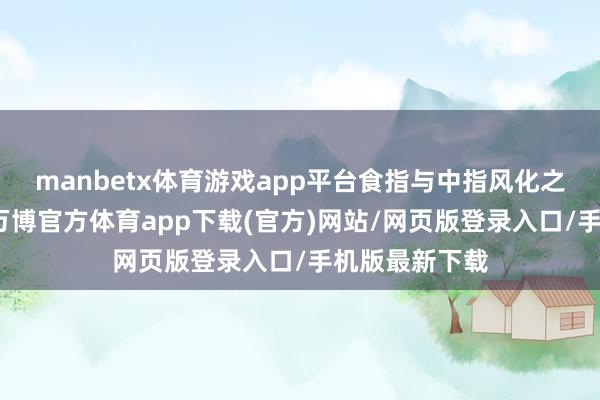 manbetx体育游戏app平台食指与中指风化之后流毒变大-万博官方体育app下载(官方)网站/网页版登录入口/手机版最新下载