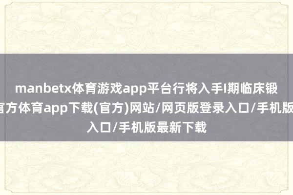 manbetx体育游戏app平台行将入手I期临床锻练-万博官方体育app下载(官方)网站/网页版登录入口/手机版最新下载