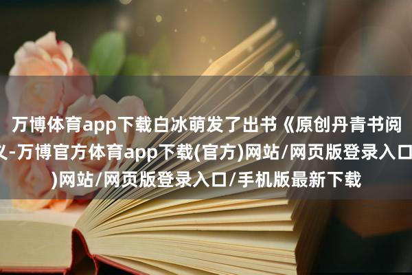 万博体育app下载白冰萌发了出书《原创丹青书阅读与佳构》的主义-万博官方体育app下载(官方)网站/网页版登录入口/手机版最新下载