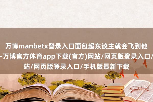 万博manbetx登录入口面包超东谈主就会飞到他的身边去匡助他-万博官方体育app下载(官方)网站/网页版登录入口/手机版最新下载