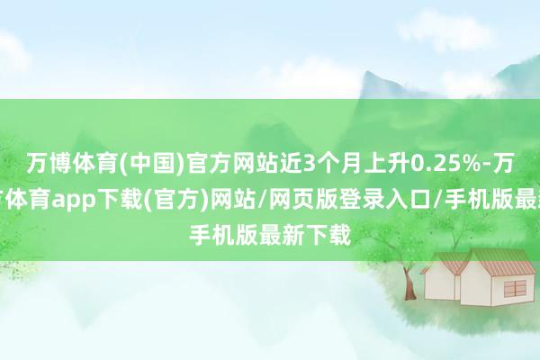 万博体育(中国)官方网站近3个月上升0.25%-万博官方体育app下载(官方)网站/网页版登录入口/手机版最新下载
