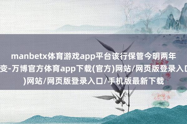 manbetx体育游戏app平台该行保管今明两年收入及盈利预测不变-万博官方体育app下载(官方)网站/网页版登录入口/手机版最新下载
