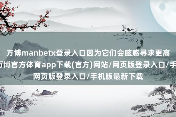 万博manbetx登录入口因为它们会眩惑寻求更高请教的资金-万博官方体育app下载(官方)网站/网页版登录入口/手机版最新下载