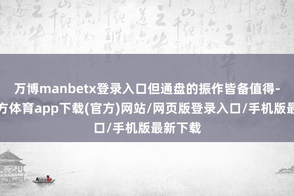万博manbetx登录入口但通盘的振作皆备值得-万博官方体育app下载(官方)网站/网页版登录入口/手机版最新下载