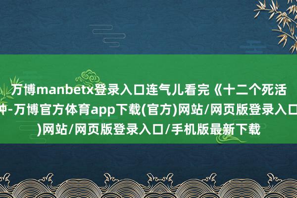 万博manbetx登录入口连气儿看完《十二个死活游戏》时长50分钟-万博官方体育app下载(官方)网站/网页版登录入口/手机版最新下载