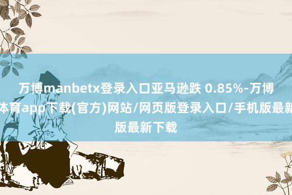 万博manbetx登录入口亚马逊跌 0.85%-万博官方体育app下载(官方)网站/网页版登录入口/手机版最新下载