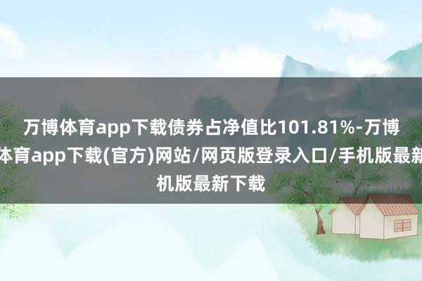 万博体育app下载债券占净值比101.81%-万博官方体育app下载(官方)网站/网页版登录入口/手机版最新下载