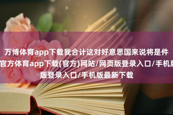 万博体育app下载我合计这对好意思国来说将是件功德-万博官方体育app下载(官方)网站/网页版登录入口/手机版最新下载