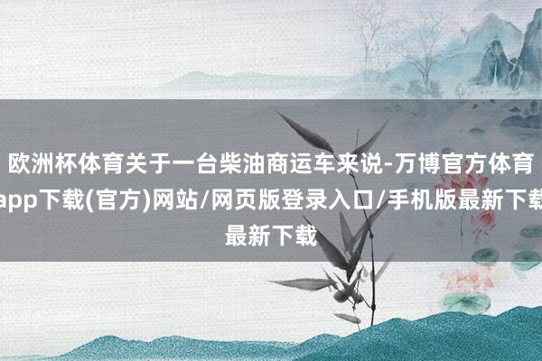 欧洲杯体育关于一台柴油商运车来说-万博官方体育app下载(官方)网站/网页版登录入口/手机版最新下载