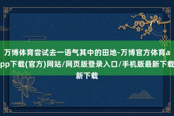 万博体育尝试去一语气其中的田地-万博官方体育app下载(官方)网站/网页版登录入口/手机版最新下载