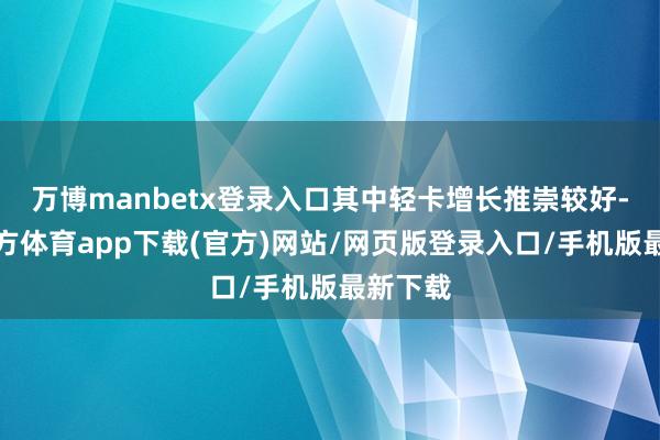 万博manbetx登录入口其中轻卡增长推崇较好-万博官方体育app下载(官方)网站/网页版登录入口/手机版最新下载