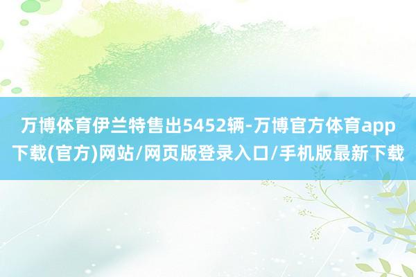 万博体育伊兰特售出5452辆-万博官方体育app下载(官方)网站/网页版登录入口/手机版最新下载
