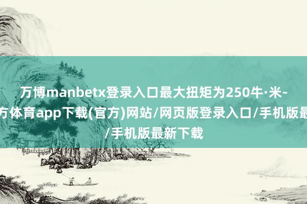 万博manbetx登录入口最大扭矩为250牛·米-万博官方体育app下载(官方)网站/网页版登录入口/手机版最新下载