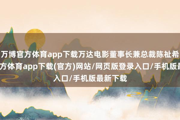 万博官方体育app下载万达电影董事长兼总裁陈祉希-万博官方体育app下载(官方)网站/网页版登录入口/手机版最新下载