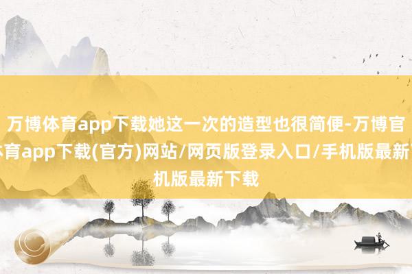 万博体育app下载她这一次的造型也很简便-万博官方体育app下载(官方)网站/网页版登录入口/手机版最新下载