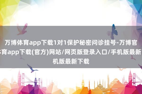 万博体育app下载1对1保护秘密问诊挂号-万博官方体育app下载(官方)网站/网页版登录入口/手机版最新下载