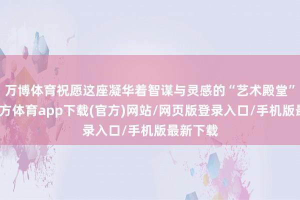 万博体育祝愿这座凝华着智谋与灵感的“艺术殿堂”-万博官方体育app下载(官方)网站/网页版登录入口/手机版最新下载