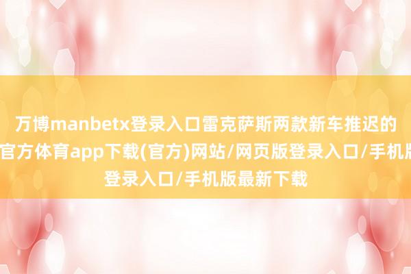 万博manbetx登录入口雷克萨斯两款新车推迟的原因-万博官方体育app下载(官方)网站/网页版登录入口/手机版最新下载