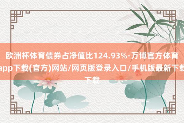 欧洲杯体育债券占净值比124.93%-万博官方体育app下载(官方)网站/网页版登录入口/手机版最新下载