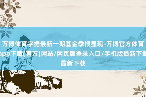 万博体育字据最新一期基金季报显现-万博官方体育app下载(官方)网站/网页版登录入口/手机版最新下载