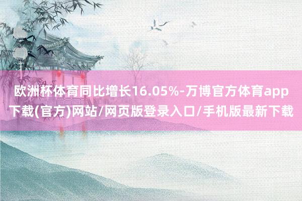 欧洲杯体育同比增长16.05%-万博官方体育app下载(官方)网站/网页版登录入口/手机版最新下载