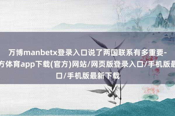 万博manbetx登录入口说了两国联系有多重要-万博官方体育app下载(官方)网站/网页版登录入口/手机版最新下载